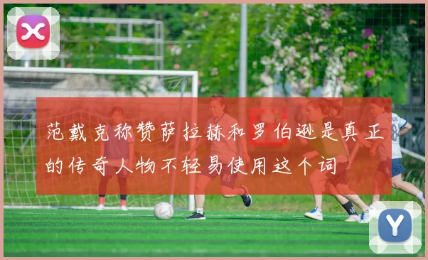 范戴克称赞萨拉赫和罗伯逊是真正的传奇人物不轻易使用这个词