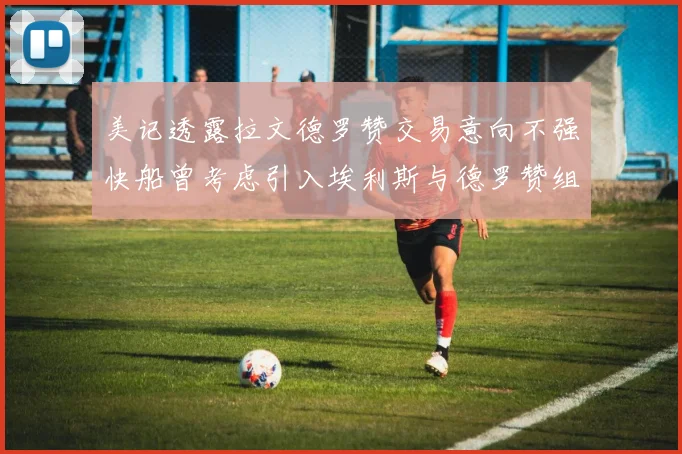 美记透露拉文德罗赞交易意向不强快船曾考虑引入埃利斯与德罗赞组合