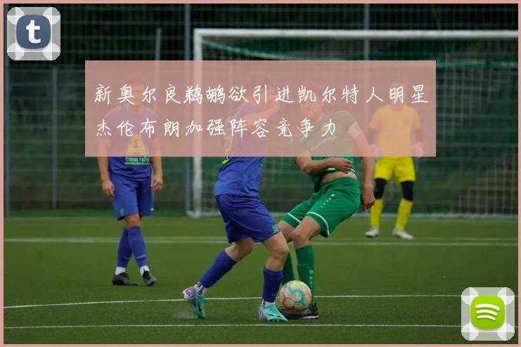新奥尔良鹈鹕欲引进凯尔特人明星杰伦布朗加强阵容竞争力