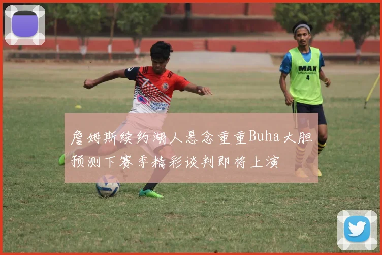 詹姆斯续约湖人悬念重重Buha大胆预测下赛季精彩谈判即将上演