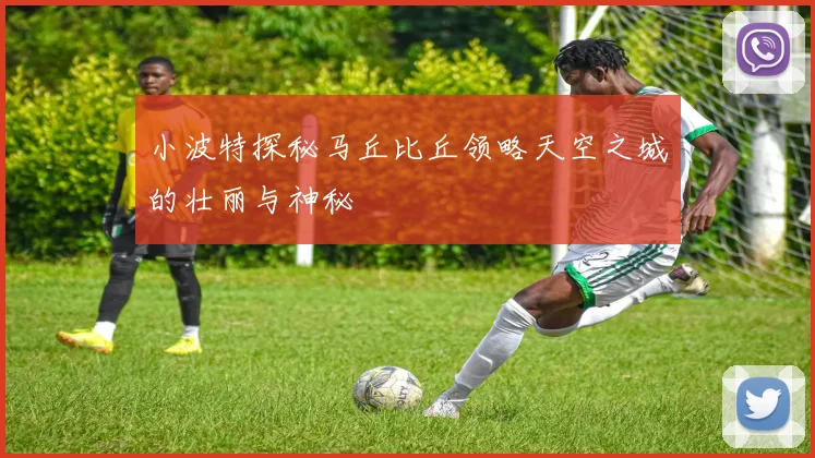 小波特探秘马丘比丘领略天空之城的壮丽与神秘