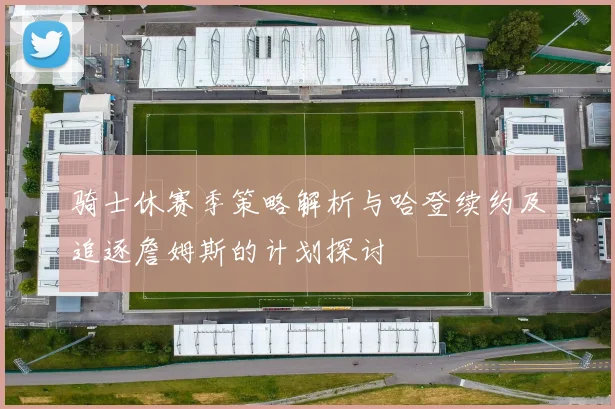 骑士休赛季策略解析与哈登续约及追逐詹姆斯的计划探讨