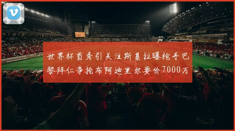 世界杯首秀引关注斯基拉曝枪手巴黎拜仁争抢布阿迪里尔要价7000万欧元