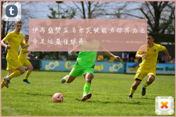 伊布盛赞亚马尔突破能力称其为当今足坛最佳球员