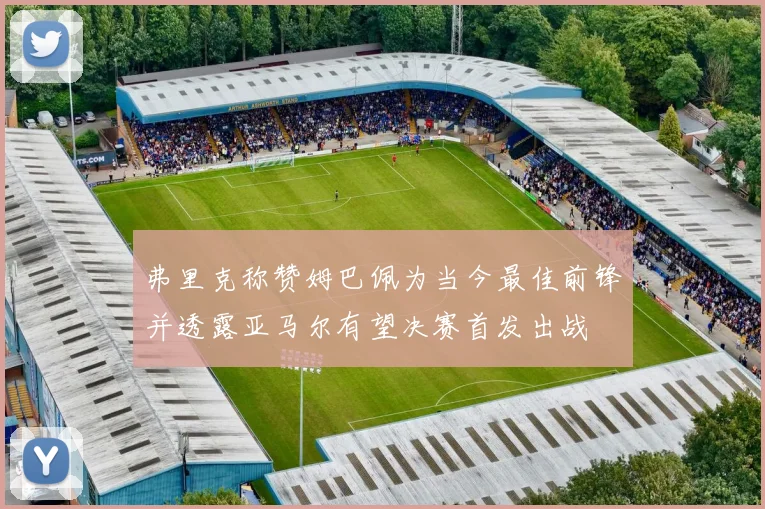 弗里克称赞姆巴佩为当今最佳前锋并透露亚马尔有望决赛首发出战