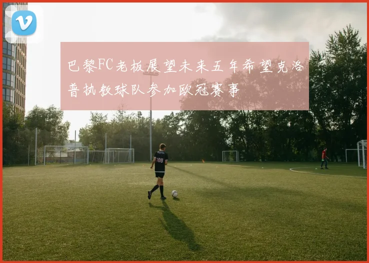 巴黎FC老板展望未来五年希望克洛普执教球队参加欧冠赛事