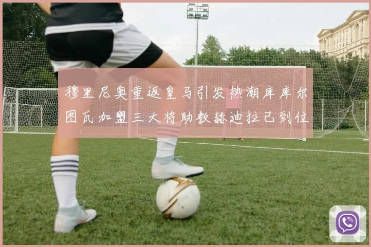 穆里尼奥重返皇马引发热潮库库尔图瓦加盟三大将助教赫迪拉已到位