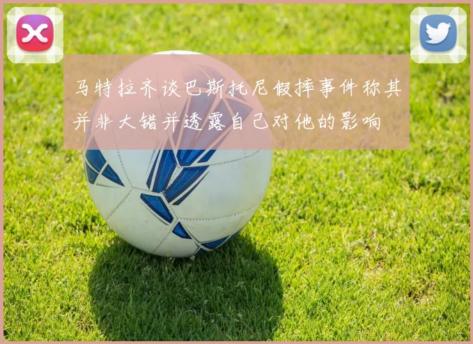 马特拉齐谈巴斯托尼假摔事件称其并非大错并透露自己对他的影响