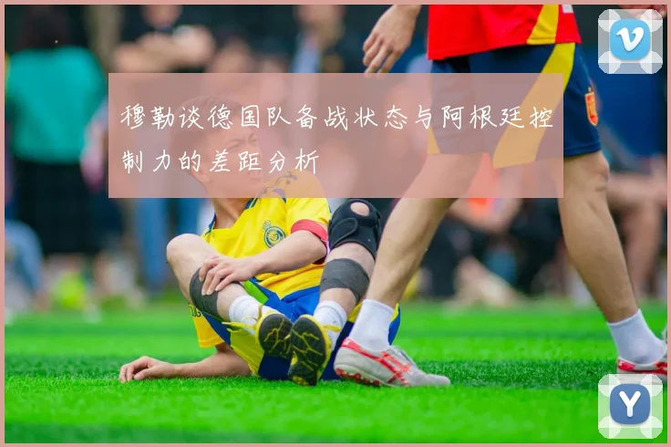 穆勒谈德国队备战状态与阿根廷控制力的差距分析