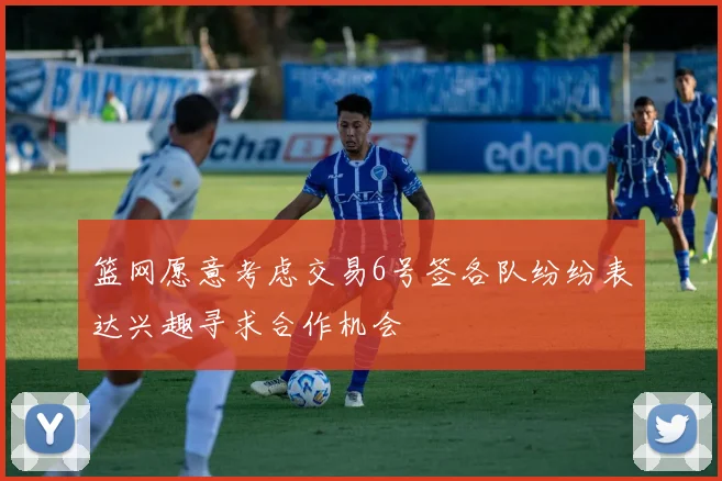 篮网愿意考虑交易6号签各队纷纷表达兴趣寻求合作机会