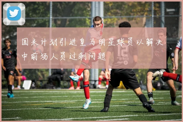 国米计划引进皇马明星球员以解决中前场人员过剩问题