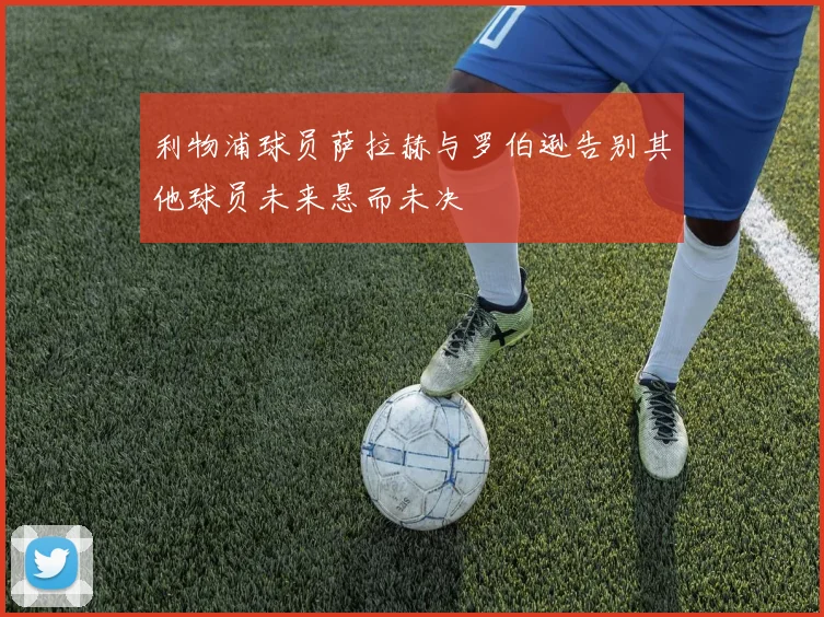 利物浦球员萨拉赫与罗伯逊告别其他球员未来悬而未决