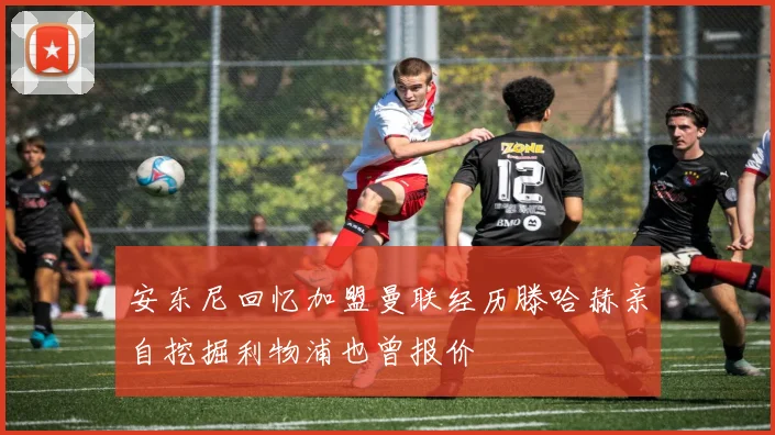 安东尼回忆加盟曼联经历滕哈赫亲自挖掘利物浦也曾报价