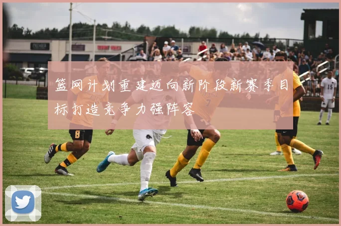 篮网计划重建迈向新阶段新赛季目标打造竞争力强阵容