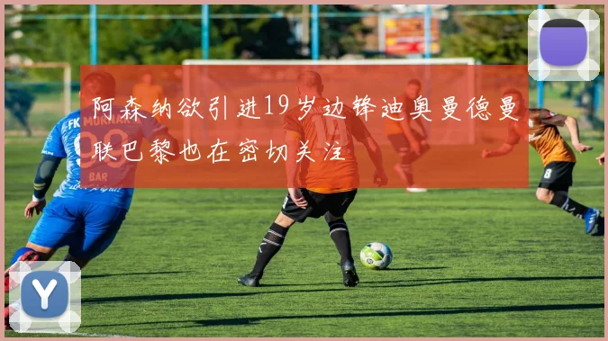 阿森纳欲引进19岁边锋迪奥曼德曼联巴黎也在密切关注