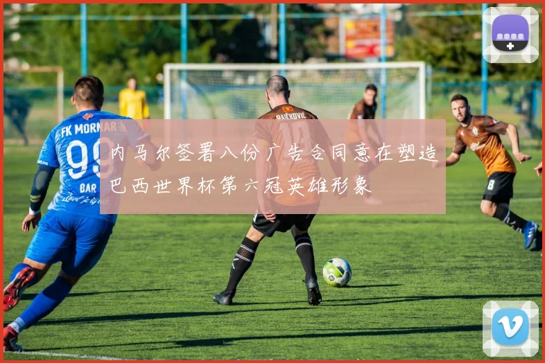 内马尔签署八份广告合同意在塑造巴西世界杯第六冠英雄形象