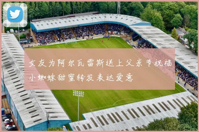 女友为阿尔瓦雷斯送上父亲节祝福小蜘蛛甜蜜转发表达爱意
