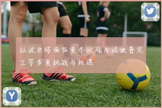 拉波尔塔面临重夺欧冠与诺坎普完工等多重挑战与机遇