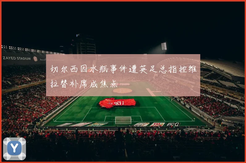 切尔西因水瓶事件遭英足总指控维拉替补席成焦点