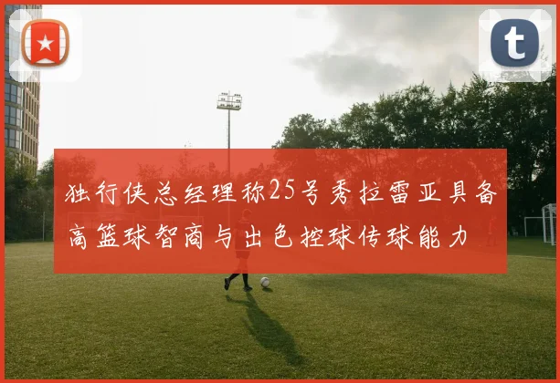 独行侠总经理称25号秀拉雷亚具备高篮球智商与出色控球传球能力
