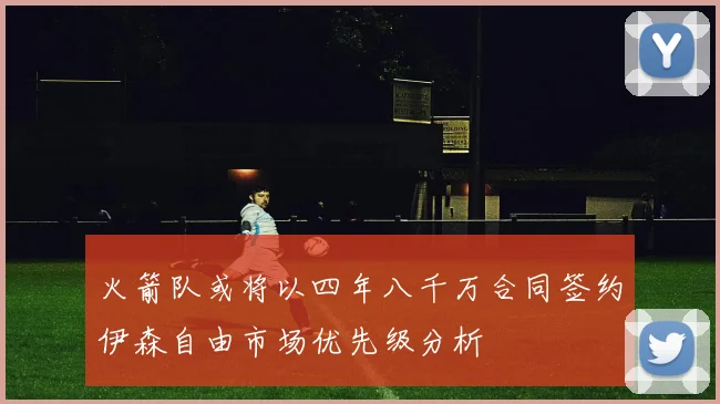 火箭队或将以四年八千万合同签约伊森自由市场优先级分析